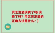 灵芝泡酒浪费了吗(浪费了吗？用灵芝泡酒的正确方法是什么？)