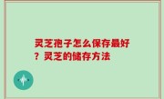 灵芝孢子怎么保存最好？灵芝的储存方法