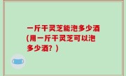 一斤干灵芝能泡多少酒(用一斤干灵芝可以泡多少酒？)