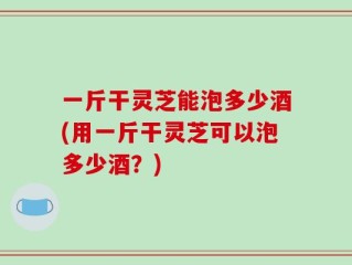 一斤干灵芝能泡多少酒(用一斤干灵芝可以泡多少酒？)