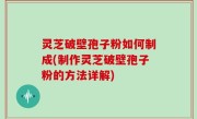 灵芝破壁孢子粉如何制成(制作灵芝破壁孢子粉的方法详解)
