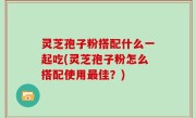 灵芝孢子粉搭配什么一起吃(灵芝孢子粉怎么搭配使用最佳？)