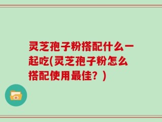 灵芝孢子粉搭配什么一起吃(灵芝孢子粉怎么搭配使用最佳？)