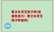 君之补灵芝孢子粉(增强免疫力！君之补灵芝孢子粉推荐)