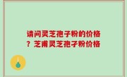 请问灵芝孢子粉的价格？芝甫灵芝孢孑粉价格