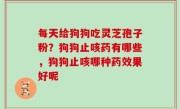 每天给狗狗吃灵芝孢子粉？狗狗止咳药有哪些，狗狗止咳哪种药效果好呢