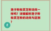 孢子粉和灵芝粉功效一样吗？详细解析孢子粉和灵芝粉的功效与区别？