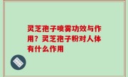 灵芝孢子喷雾功效与作用？灵芝孢子粉对人体有什么作用