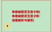 承德破壁灵芝孢子粉(承德破壁灵芝孢子粉：深度解析与推荐)