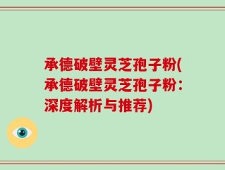 承德破壁灵芝孢子粉(承德破壁灵芝孢子粉：深度解析与推荐)