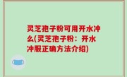 灵芝孢子粉可用开水冲么(灵芝孢子粉：开水冲服正确方法介绍)