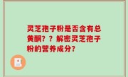 灵芝孢子粉是否含有总黄酮？？解密灵芝孢子粉的营养成分？