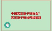 中国灵芝孢子粉协会？灵芝孢子粉如何找销路