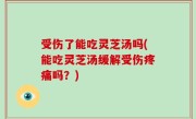 受伤了能吃灵芝汤吗(能吃灵芝汤缓解受伤疼痛吗？)