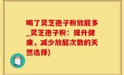 喝了灵芝孢子粉放屁多_灵芝孢子粉：提升健康，减少放屁次数的天然选择)
