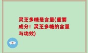 灵芝多糖是含量(重要成分！灵芝多糖的含量与功效)