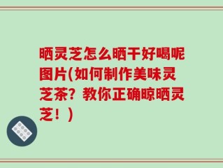 晒灵芝怎么晒干好喝呢图片(如何制作美味灵芝茶？教你正确晾晒灵芝！)