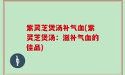 紫灵芝煲汤补气血(紫灵芝煲汤：滋补气血的佳品)