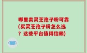 哪里卖灵芝孢子粉可靠(买灵芝孢子粉怎么选？这些平台值得信赖)