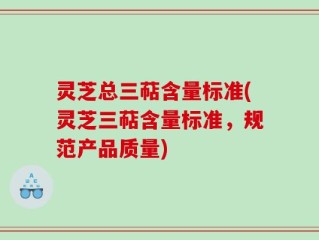 灵芝总三萜含量标准(灵芝三萜含量标准，规范产品质量)