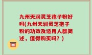 九州天润灵芝孢子粉好吗(九州天润灵芝孢子粉的功效及适用人群简述，值得购买吗？)