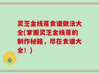 灵芝金线莲食谱做法大全(掌握灵芝金线莲的制作秘籍，尽在食谱大全！)