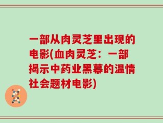 一部从肉灵芝里出现的电影(血肉灵芝：一部揭示中药业黑幕的温情社会题材电影)