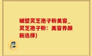 破壁灵芝孢子粉美容_灵芝孢子粉：美容养颜新选择)