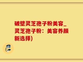 破壁灵芝孢子粉美容_灵芝孢子粉：美容养颜新选择)