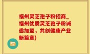 福州灵芝孢子粉招商_福州优质灵芝孢子粉诚邀加盟，共创健康产业新篇章)