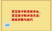 灵芝孢子粉怎样冲水_灵芝孢子粉冲泡方法：简单步骤与技巧