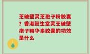 芝破壁灵芝孢子粉胶囊？香港懿生堂灵芝破壁孢子精华素胶囊的功效是什么