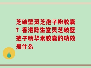 芝破壁灵芝孢子粉胶囊？香港懿生堂灵芝破壁孢子精华素胶囊的功效是什么