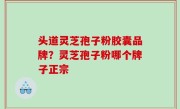 头道灵芝孢子粉胶囊品牌？灵芝孢子粉哪个牌子正宗