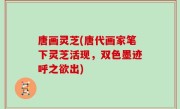 唐画灵芝(唐代画家笔下灵芝活现，双色墨迹呼之欲出)