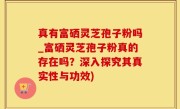 真有富硒灵芝孢子粉吗_富硒灵芝孢子粉真的存在吗？深入探究其真实性与功效)
