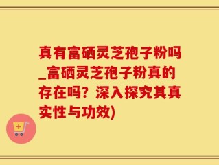 真有富硒灵芝孢子粉吗_富硒灵芝孢子粉真的存在吗？深入探究其真实性与功效)