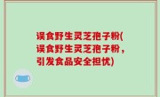 误食野生灵芝孢子粉(误食野生灵芝孢子粉，引发食品安全担忧)