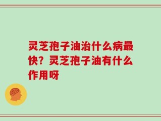 灵芝孢子油治什么病最快？灵芝孢子油有什么作用呀