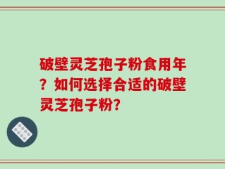 破壁灵芝孢子粉食用年？如何选择合适的破壁灵芝孢子粉？