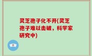灵芝孢子化不开(灵芝孢子难以击破，科学家研究中)
