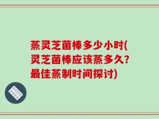 蒸灵芝菌棒多少小时(灵芝菌棒应该蒸多久？最佳蒸制时间探讨)