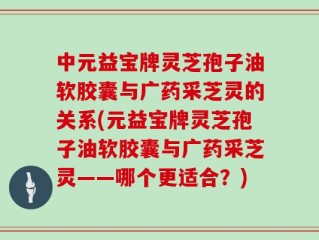 中元益宝牌灵芝孢子油软胶囊与广药采芝灵的关系(元益宝牌灵芝孢子油软胶囊与广药采芝灵——哪个更适合？)