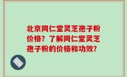 北京同仁堂灵芝孢子粉价格？了解同仁堂灵芝孢子粉的价格和功效？
