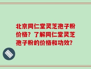 北京同仁堂灵芝孢子粉价格？了解同仁堂灵芝孢子粉的价格和功效？