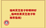 福州灵芝孢子粉哪种好_福州优质灵芝孢子粉推荐指南)