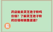 药店能卖灵芝孢子粉吗价格？了解灵芝孢子粉的价格和销售渠道？