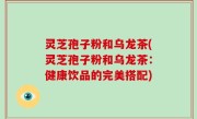 灵芝孢子粉和乌龙茶(灵芝孢子粉和乌龙茶：健康饮品的完美搭配)
