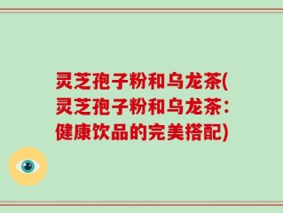 灵芝孢子粉和乌龙茶(灵芝孢子粉和乌龙茶：健康饮品的完美搭配)