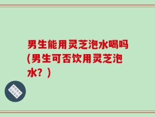 男生能用灵芝泡水喝吗(男生可否饮用灵芝泡水？)